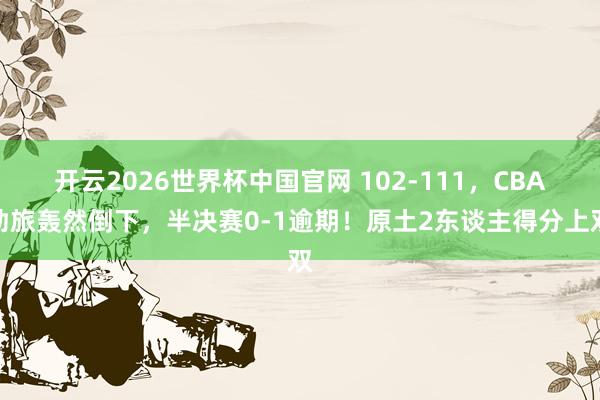 开云2026世界杯中国官网 102-111，CBA劲旅轰然倒下，半决赛0-1逾期！原土2东谈主得分上双
