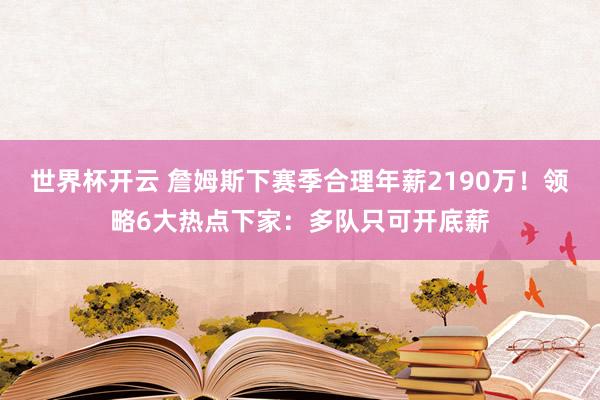 世界杯开云 詹姆斯下赛季合理年薪2190万！领略6大热点下家：多队只可开底薪