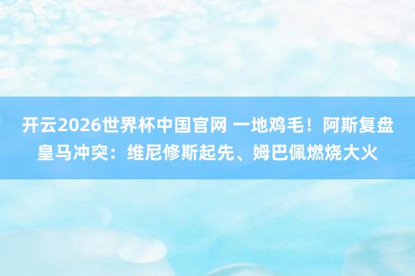 开云2026世界杯中国官网 一地鸡毛！阿斯复盘皇马冲突：维尼修斯起先、姆巴佩燃烧大火