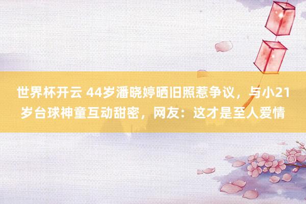 世界杯开云 44岁潘晓婷晒旧照惹争议，与小21岁台球神童互动甜密，网友：这才是至人爱情