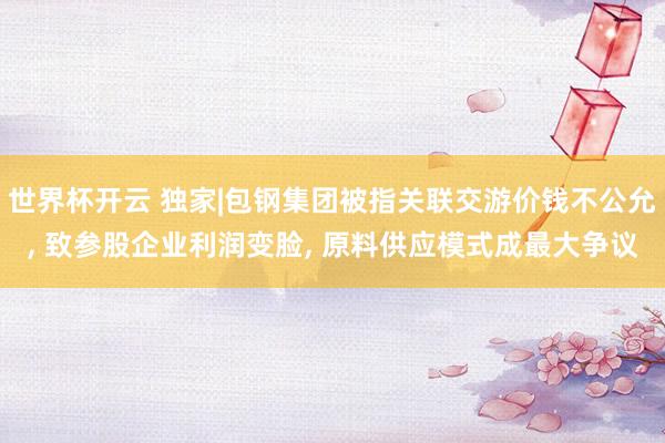 世界杯开云 独家|包钢集团被指关联交游价钱不公允， 致参股企业利润变脸， 原料供应模式成最大争议