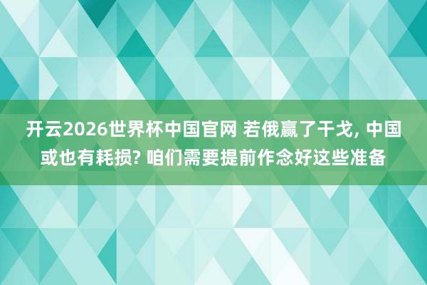 开云2026世界杯中国官网 若俄赢了干戈， 中国或也有耗损? 咱们需要提前作念好这些准备