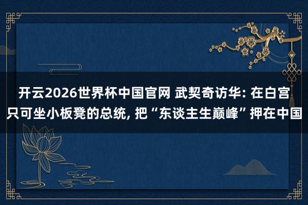 开云2026世界杯中国官网 武契奇访华: 在白宫只可坐小板凳的总统， 把“东谈主生巅峰”押在中国