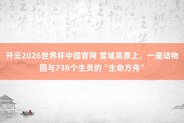 开云2026世界杯中国官网 雪域高原上，一座动物园与738个生灵的“生命方舟”