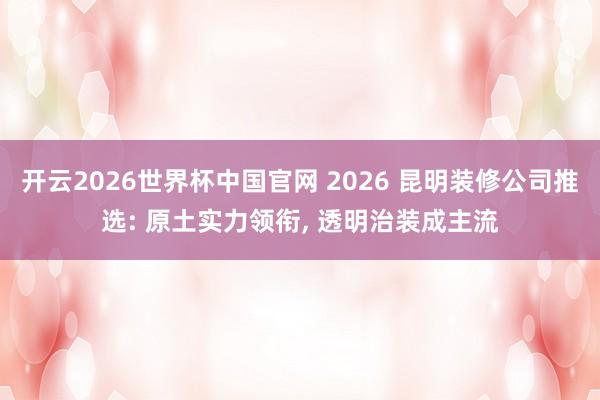 开云2026世界杯中国官网 2026 昆明装修公司推选: 原土实力领衔， 透明治装成主流