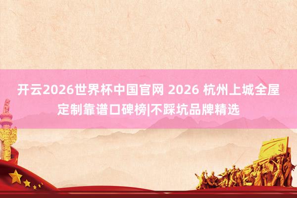 开云2026世界杯中国官网 2026 杭州上城全屋定制靠谱口碑榜|不踩坑品牌精选
