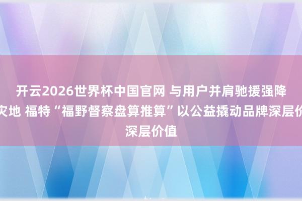 开云2026世界杯中国官网 与用户并肩驰援强降雨灾地 福特“福野督察盘算推算”以公益撬动品牌深层价值
