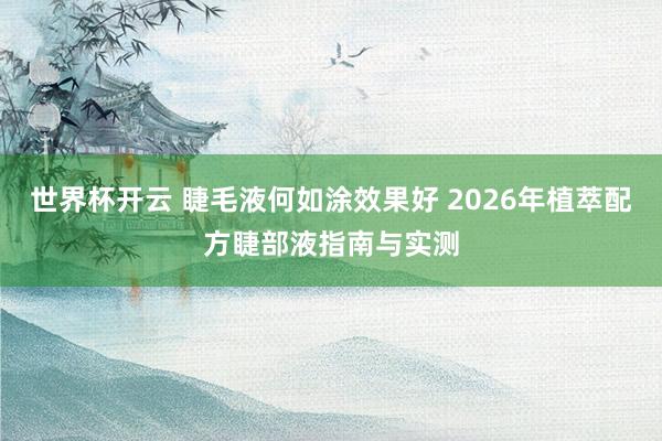 世界杯开云 睫毛液何如涂效果好 2026年植萃配方睫部液指南与实测