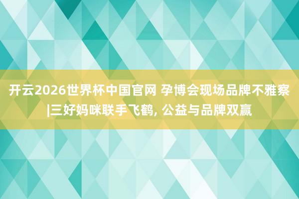 开云2026世界杯中国官网 孕博会现场品牌不雅察|三好妈咪联手飞鹤， 公益与品牌双赢