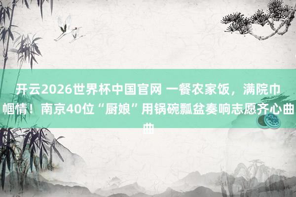 开云2026世界杯中国官网 一餐农家饭，满院巾帼情！南京40位“厨娘”用锅碗瓢盆奏响志愿齐心曲