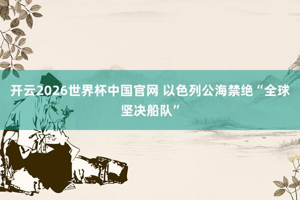 开云2026世界杯中国官网 以色列公海禁绝“全球坚决船队”