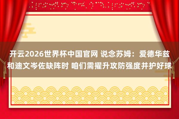 开云2026世界杯中国官网 说念苏姆：爱德华兹和迪文岑佐缺阵时 咱们需擢升攻防强度并护好球