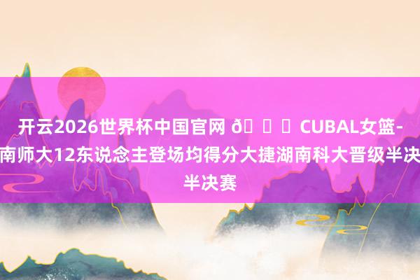 开云2026世界杯中国官网 🏀CUBAL女篮-湖南师大12东说念主登场均得分大捷湖南科大晋级半决赛