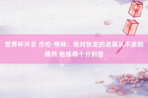 世界杯开云 杰伦·格林：我对狄龙的进展从不感到偶然 他练得十分刻苦