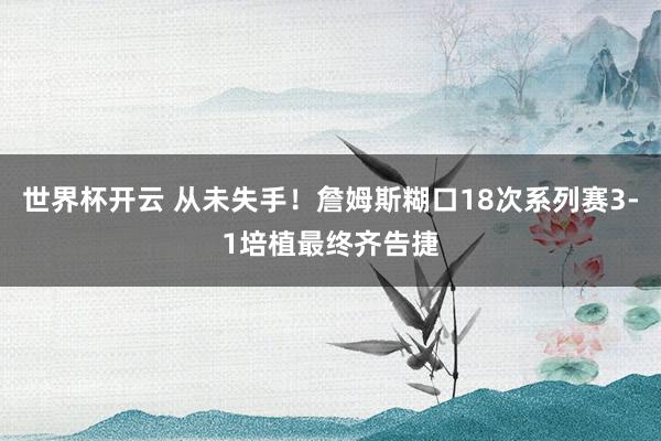 世界杯开云 从未失手！詹姆斯糊口18次系列赛3-1培植最终齐告捷