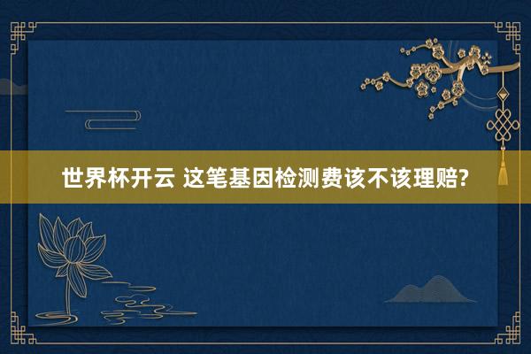 世界杯开云 这笔基因检测费该不该理赔?