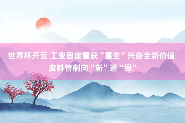 世界杯开云 工业固废重获“重生”兴奋全新价值 废料管制向“新”逐“绿”