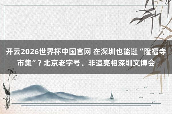 开云2026世界杯中国官网 在深圳也能逛“隆福寺市集”? 北京老字号、非遗亮相深圳文博会