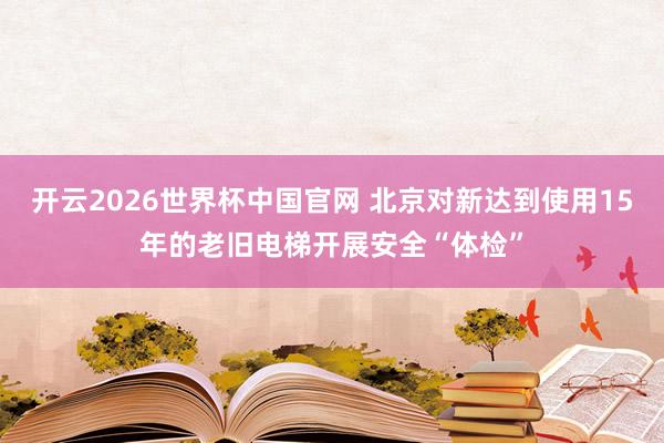 开云2026世界杯中国官网 北京对新达到使用15年的老旧电梯开展安全“体检”