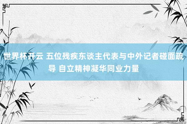 世界杯开云 五位残疾东谈主代表与中外记者碰面疏导 自立精神凝华同业力量