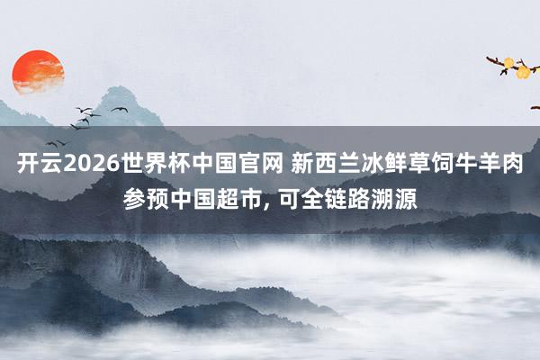 开云2026世界杯中国官网 新西兰冰鲜草饲牛羊肉参预中国超市， 可全链路溯源