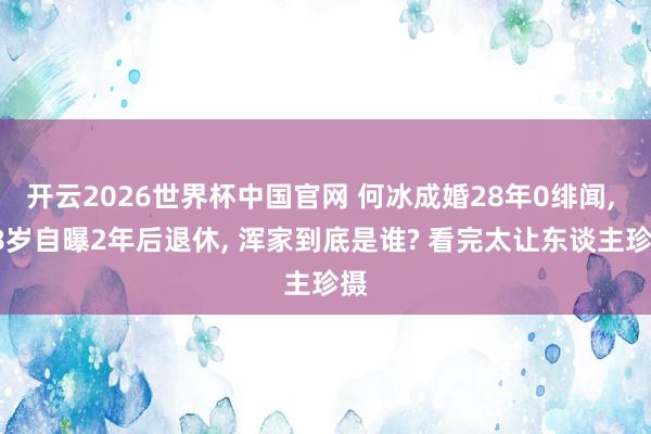 开云2026世界杯中国官网 何冰成婚28年0绯闻， 58岁自曝2年后退休， 浑家到底是谁? 看完太让东谈主珍摄