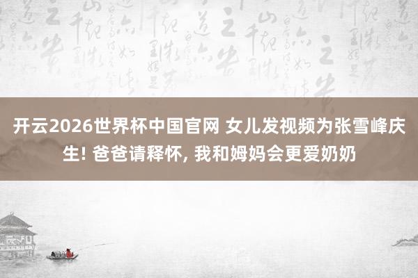 开云2026世界杯中国官网 女儿发视频为张雪峰庆生! 爸爸请释怀， 我和姆妈会更爱奶奶