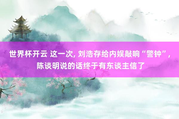 世界杯开云 这一次， 刘浩存给内娱敲响“警钟”， 陈谈明说的话终于有东谈主信了