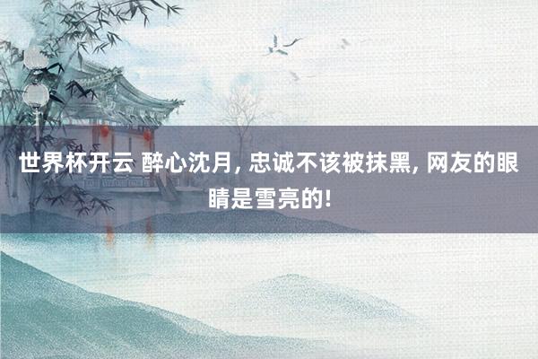 世界杯开云 醉心沈月， 忠诚不该被抹黑， 网友的眼睛是雪亮的!