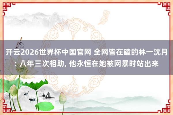 开云2026世界杯中国官网 全网皆在磕的林一沈月: 八年三次相助， 他永恒在她被网暴时站出来