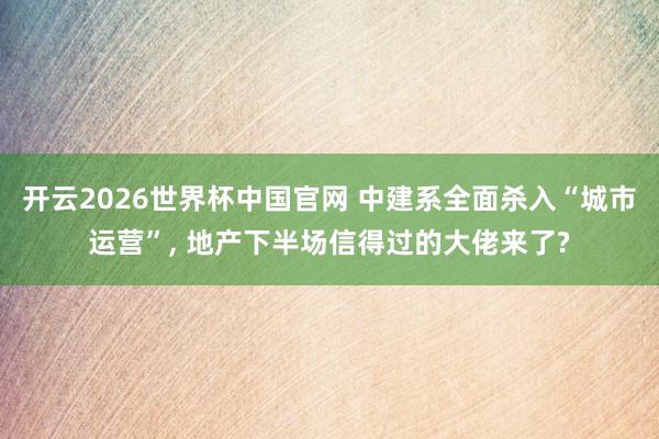 开云2026世界杯中国官网 中建系全面杀入“城市运营”， 地产下半场信得过的大佬来了?