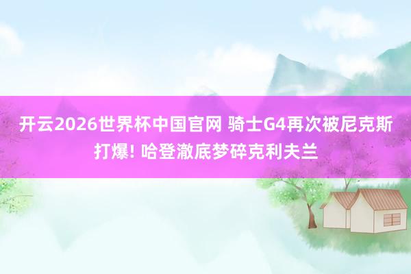 开云2026世界杯中国官网 骑士G4再次被尼克斯打爆! 哈登澈底梦碎克利夫兰