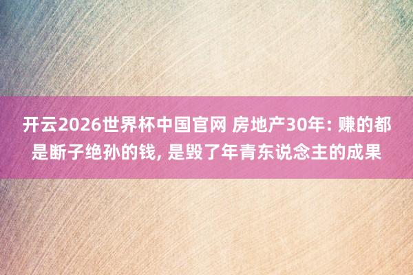开云2026世界杯中国官网 房地产30年: 赚的都是断子绝孙的钱， 是毁了年青东说念主的成果