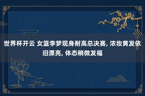 世界杯开云 女篮李梦现身耐高总决赛， 浓妆黄发依旧漂亮， 体态稍微发福