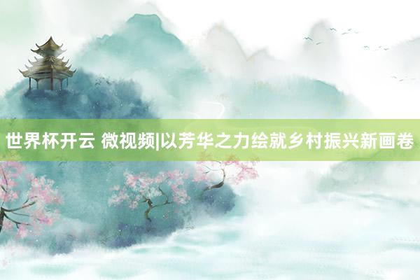 世界杯开云 微视频|以芳华之力绘就乡村振兴新画卷