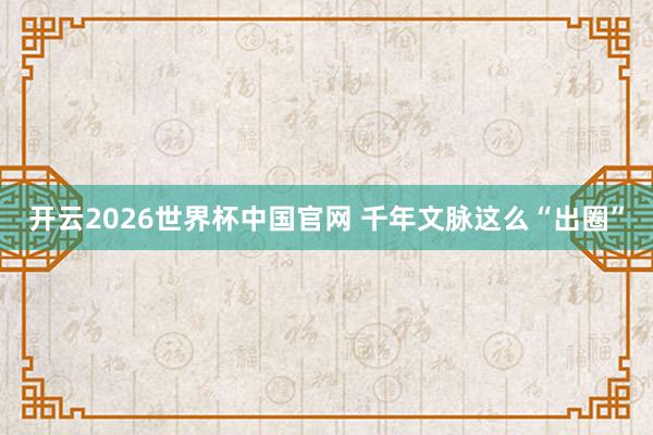 开云2026世界杯中国官网 千年文脉这么“出圈”