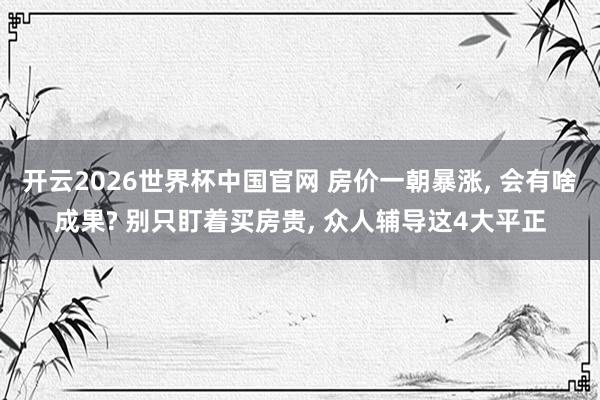 开云2026世界杯中国官网 房价一朝暴涨， 会有啥成果? 别只盯着买房贵， 众人辅导这4大平正