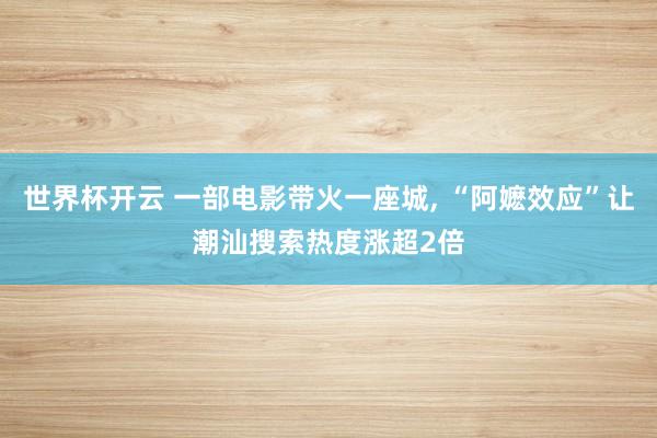 世界杯开云 一部电影带火一座城， “阿嬷效应”让潮汕搜索热度涨超2倍