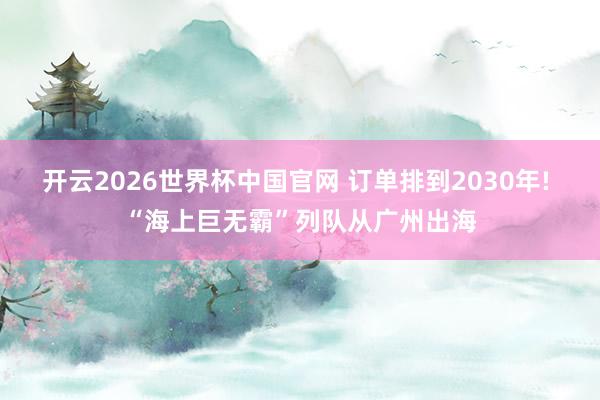 开云2026世界杯中国官网 订单排到2030年! “海上巨无霸”列队从广州出海