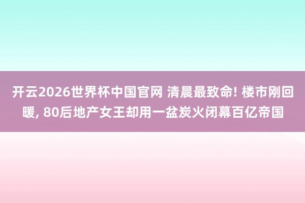 开云2026世界杯中国官网 清晨最致命! 楼市刚回暖， 80后地产女王却用一盆炭火闭幕百亿帝国