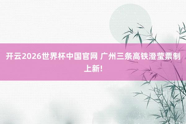 开云2026世界杯中国官网 广州三条高铁澄莹票制上新!