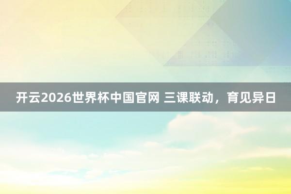 开云2026世界杯中国官网 三课联动，育见异日