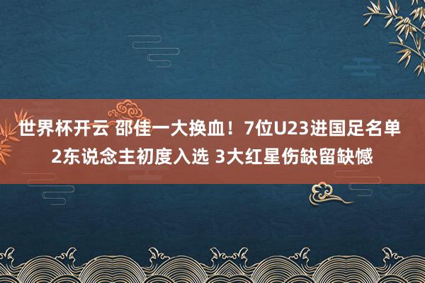 世界杯开云 邵佳一大换血！7位U23进国足名单 2东说念主初度入选 3大红星伤缺留缺憾