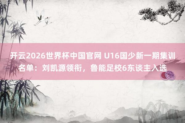 开云2026世界杯中国官网 U16国少新一期集训名单：刘凯源领衔，鲁能足校6东谈主入选
