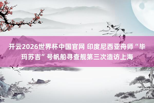 开云2026世界杯中国官网 印度尼西亚舟师“毕玛苏吉”号帆船寻查舰第三次造访上海