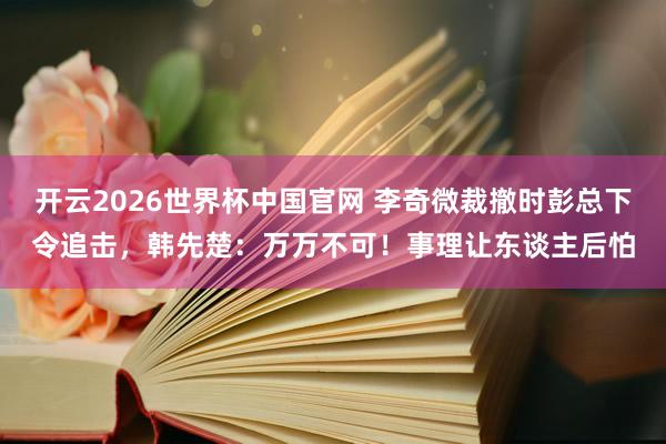 开云2026世界杯中国官网 李奇微裁撤时彭总下令追击，韩先楚：万万不可！事理让东谈主后怕
