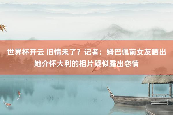 世界杯开云 旧情未了？记者：姆巴佩前女友晒出她介怀大利的相片疑似露出恋情