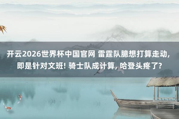 开云2026世界杯中国官网 雷霆队臆想打算走动， 即是针对文班! 骑士队成计算， 哈登头疼了?