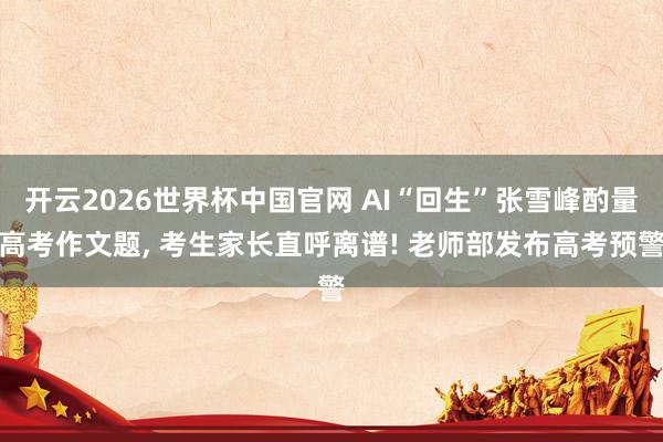 开云2026世界杯中国官网 AI“回生”张雪峰酌量高考作文题， 考生家长直呼离谱! 老师部发布高考预警
