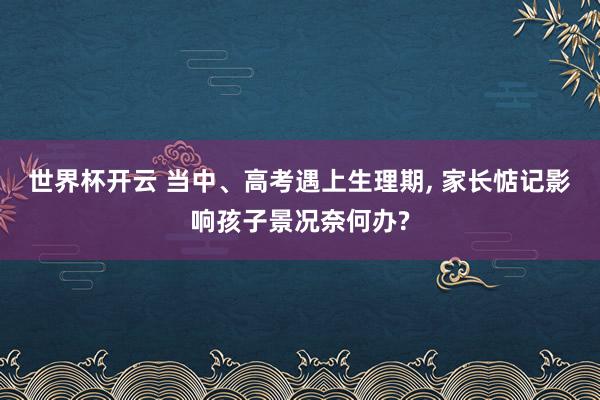 世界杯开云 当中、高考遇上生理期， 家长惦记影响孩子景况奈何办?